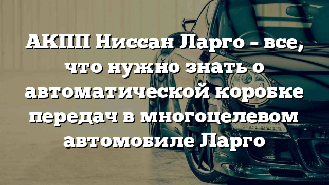 АКПП Ниссан Ларго – все, что нужно знать о автоматической коробке передач в многоцелевом автомобиле Ларго