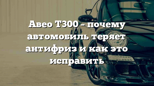 Авео Т300 – почему автомобиль теряет антифриз и как это исправить