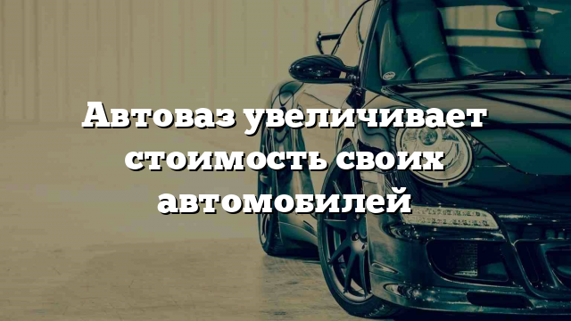 Автоваз увеличивает стоимость своих автомобилей