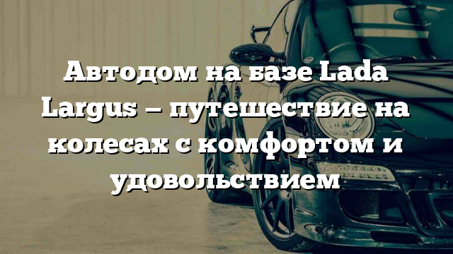 Автодом на базе Lada Largus — путешествие на колесах с комфортом и удовольствием