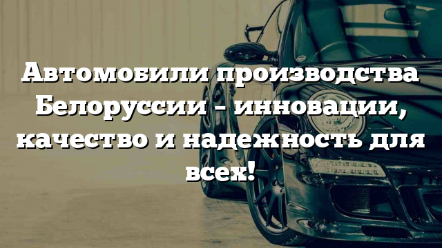 Автомобили производства Белоруссии – инновации, качество и надежность для всех!