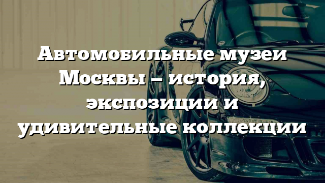 Автомобильные музеи Москвы — история, экспозиции и удивительные коллекции