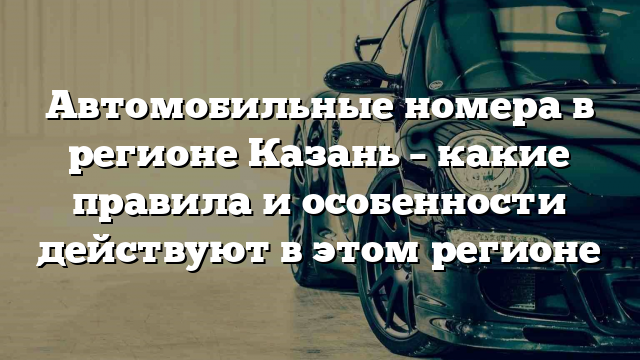 Автомобильные номера в регионе Казань – какие правила и особенности действуют в этом регионе