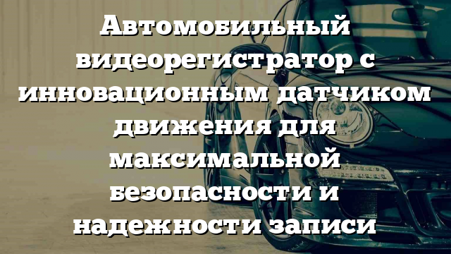 Автомобильный видеорегистратор с инновационным датчиком движения для максимальной безопасности и надежности записи