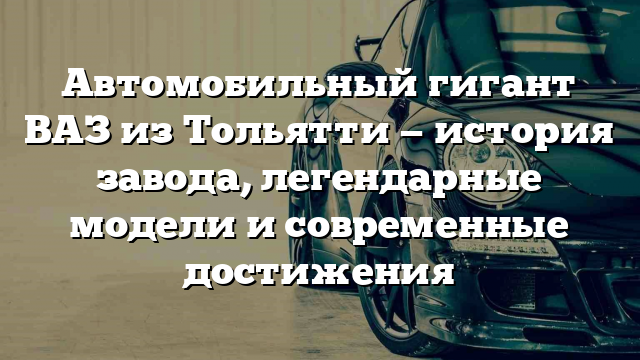 Автомобильный гигант ВАЗ из Тольятти — история завода, легендарные модели и современные достижения