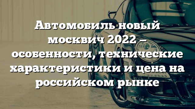 Автомобиль новый москвич 2022 — особенности, технические характеристики и цена на российском рынке