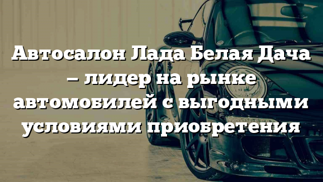 Автосалон Лада Белая Дача — лидер на рынке автомобилей с выгодными условиями приобретения