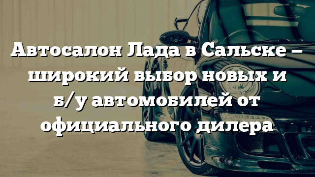 Автосалон Лада в Сальске — широкий выбор новых и б/у автомобилей от официального дилера