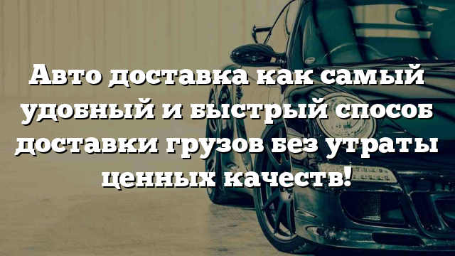 Авто доставка как самый удобный и быстрый способ доставки грузов без утраты ценных качеств!