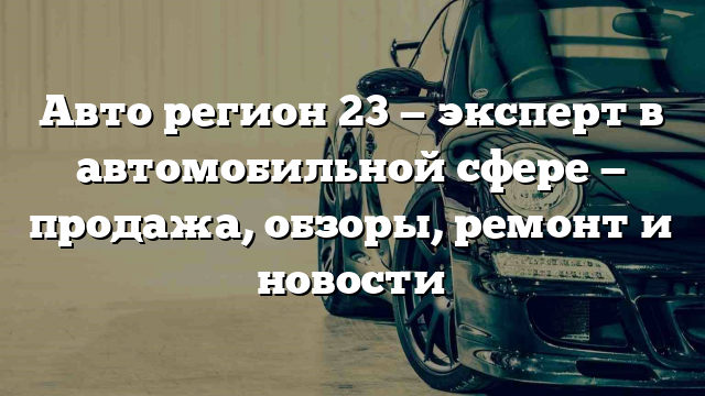 Авто регион 23 — эксперт в автомобильной сфере — продажа, обзоры, ремонт и новости