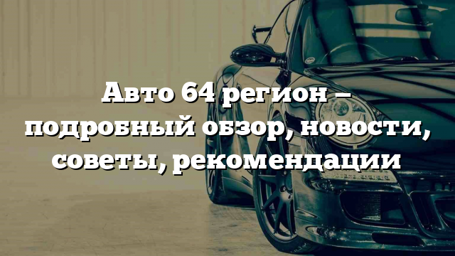 Авто 64 регион — подробный обзор, новости, советы, рекомендации