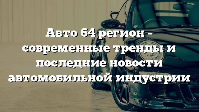 Авто 64 регион – современные тренды и последние новости автомобильной индустрии