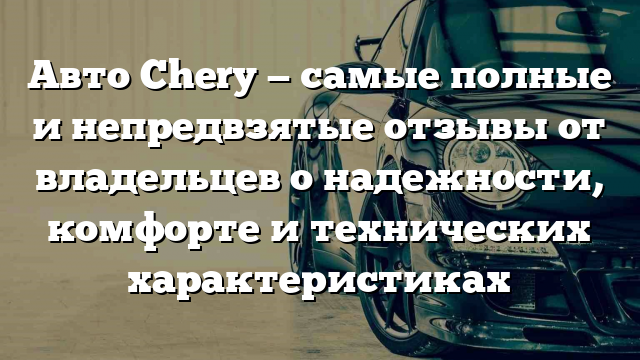 Авто Chery — самые полные и непредвзятые отзывы от владельцев о надежности, комфорте и технических характеристиках