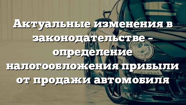 Актуальные изменения в законодательстве – определение налогообложения прибыли от продажи автомобиля