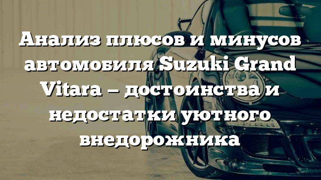 Анализ плюсов и минусов автомобиля Suzuki Grand Vitara — достоинства и недостатки уютного внедорожника