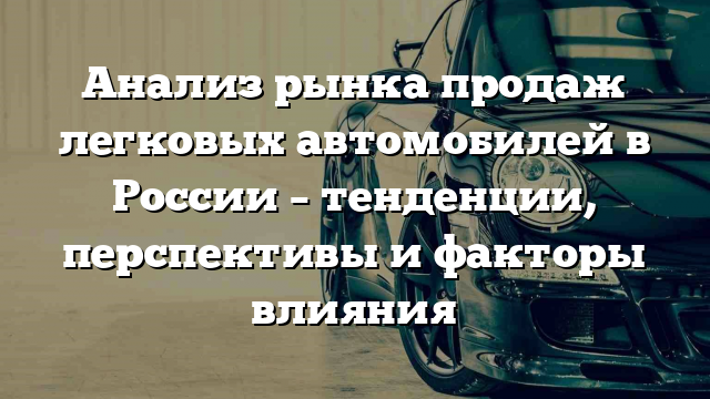 Анализ рынка продаж легковых автомобилей в России – тенденции, перспективы и факторы влияния