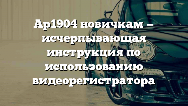 Ар1904 новичкам — исчерпывающая инструкция по использованию видеорегистратора