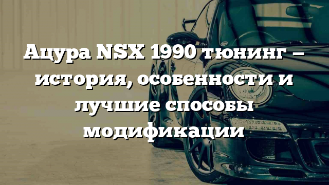 Ацура NSX 1990 тюнинг — история, особенности и лучшие способы модификации