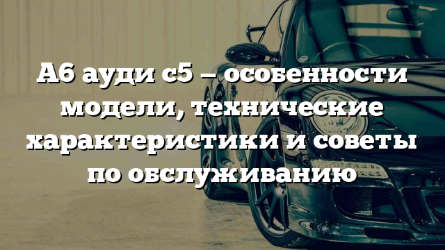 А6 ауди с5 — особенности модели, технические характеристики и советы по обслуживанию