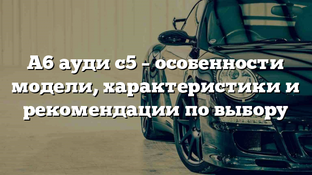 А6 ауди с5 – особенности модели, характеристики и рекомендации по выбору