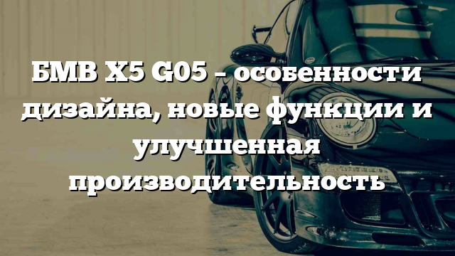 БМВ Х5 G05 – особенности дизайна, новые функции и улучшенная производительность