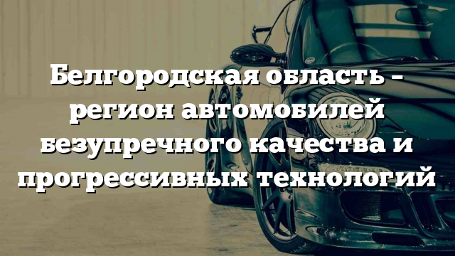 Белгородская область – регион автомобилей безупречного качества и прогрессивных технологий