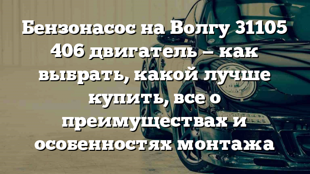 Бензонасос на Волгу 31105 406 двигатель — как выбрать, какой лучше купить, все о преимуществах и особенностях монтажа