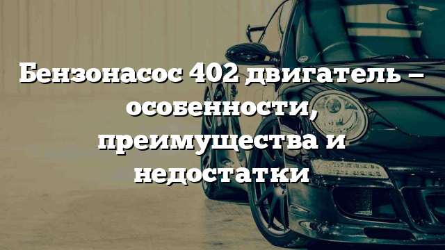 Бензонасос 402 двигатель — особенности, преимущества и недостатки