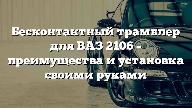 Бесконтактный трамблер для ВАЗ 2106 – преимущества и установка своими руками