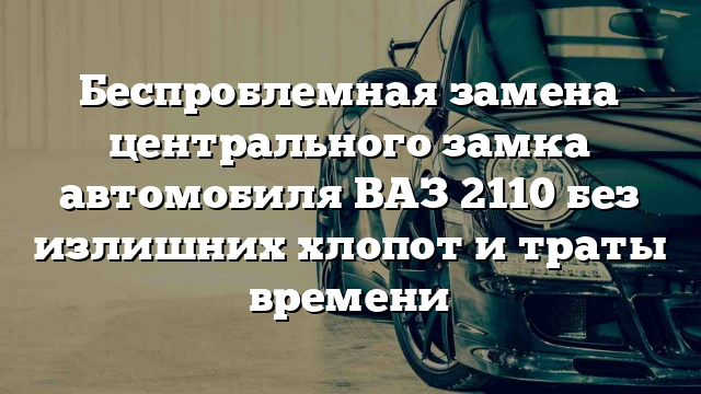 Беспроблемная замена центрального замка автомобиля ВАЗ 2110 без излишних хлопот и траты времени