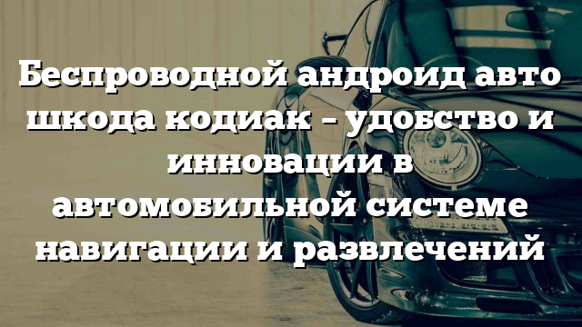 Беспроводной андроид авто шкода кодиак – удобство и инновации в автомобильной системе навигации и развлечений