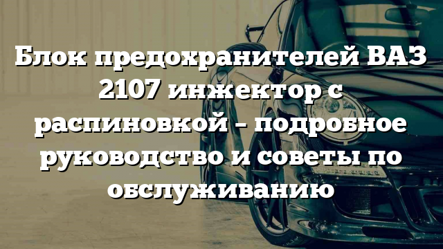 Блок предохранителей ВАЗ 2107 инжектор с распиновкой – подробное руководство и советы по обслуживанию