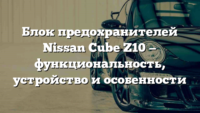 Блок предохранителей Nissan Cube Z10 — функциональность, устройство и особенности