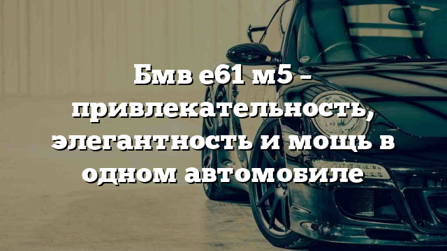 Бмв е61 м5 – привлекательность, элегантность и мощь в одном автомобиле