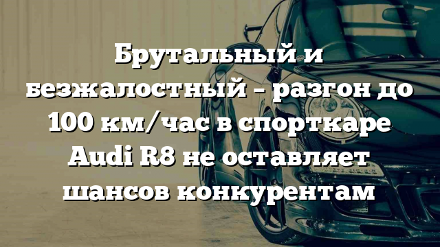 Брутальный и безжалостный – разгон до 100 км/час в спорткаре Audi R8 не оставляет шансов конкурентам