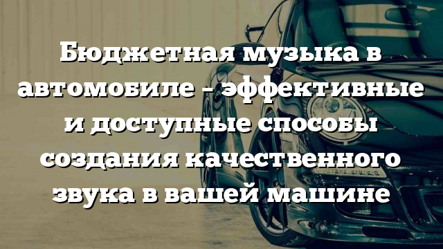 Бюджетная музыка в автомобиле – эффективные и доступные способы создания качественного звука в вашей машине