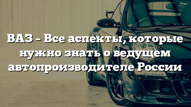 ВАЗ – Все аспекты, которые нужно знать о ведущем автопроизводителе России