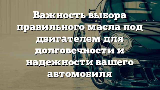 Важность выбора правильного масла под двигателем для долговечности и надежности вашего автомобиля