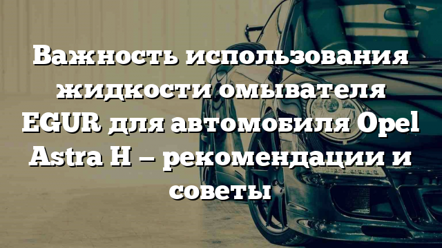 Важность использования жидкости омывателя EGUR для автомобиля Opel Astra H — рекомендации и советы