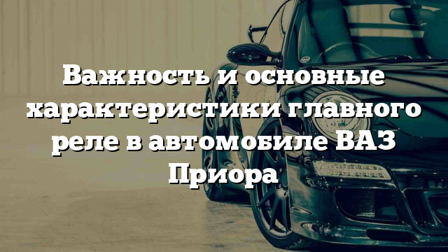 Важность и основные характеристики главного реле в автомобиле ВАЗ Приора