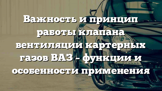 Важность и принцип работы клапана вентиляции картерных газов ВАЗ – функции и особенности применения