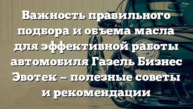 Важность правильного подбора и объема масла для эффективной работы автомобиля Газель Бизнес Эвотек — полезные советы и рекомендации