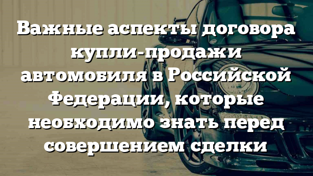 Важные аспекты договора купли-продажи автомобиля в Российской Федерации, которые необходимо знать перед совершением сделки