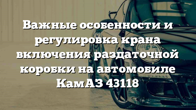 Важные особенности и регулировка крана включения раздаточной коробки на автомобиле КамАЗ 43118