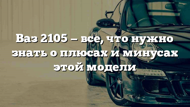 Ваз 2105 — все, что нужно знать о плюсах и минусах этой модели