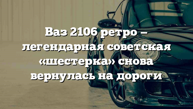 Ваз 2106 ретро — легендарная советская «шестерка» снова вернулась на дороги