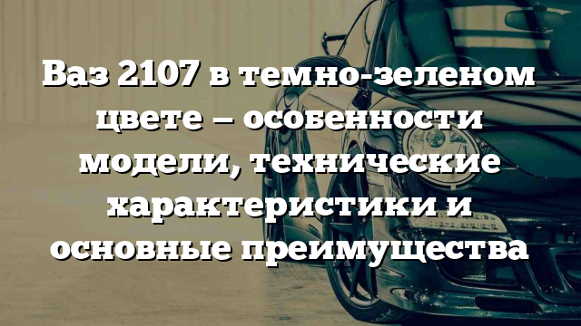 Ваз 2107 в темно-зеленом цвете — особенности модели, технические характеристики и основные преимущества