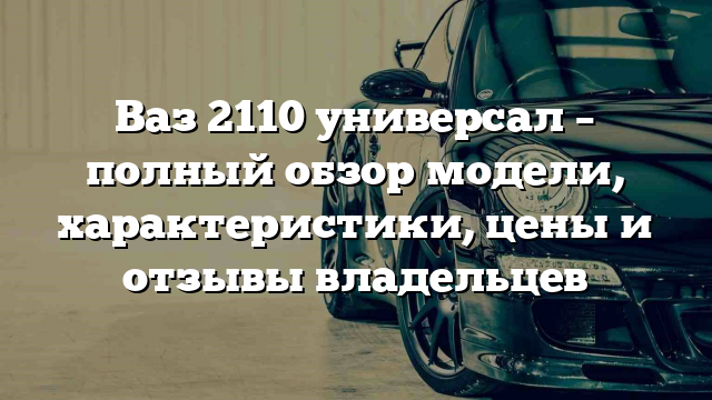 Ваз 2110 универсал – полный обзор модели, характеристики, цены и отзывы владельцев