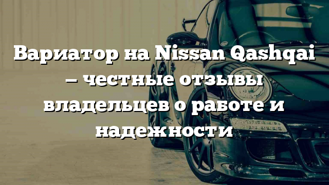 Вариатор на Nissan Qashqai — честные отзывы владельцев о работе и надежности