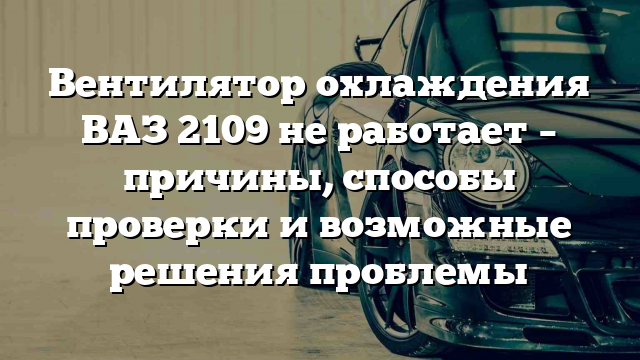 Вентилятор охлаждения ВАЗ 2109 не работает – причины, способы проверки и возможные решения проблемы